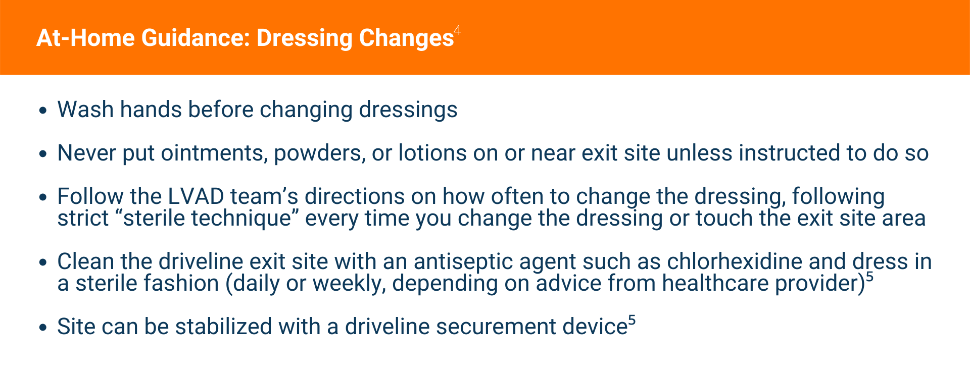 At‐Home Guidance: Dressing Changes Wash hands before changing dressings  Never put ointments, powders, or lotions on or near exit site unless instructed to do so  Follow the LVAD team’s directions on how often to change the dressing, following strict “sterile technique” every time you change the dressing or touch the exit site area  Clean the driveline exit site with an antiseptic agent such as chlorhexidine and dress in a sterile fashion (daily or weekly, depending on advice from healthcare provider)5  Site can be stabilized with a driveline securement device5 [