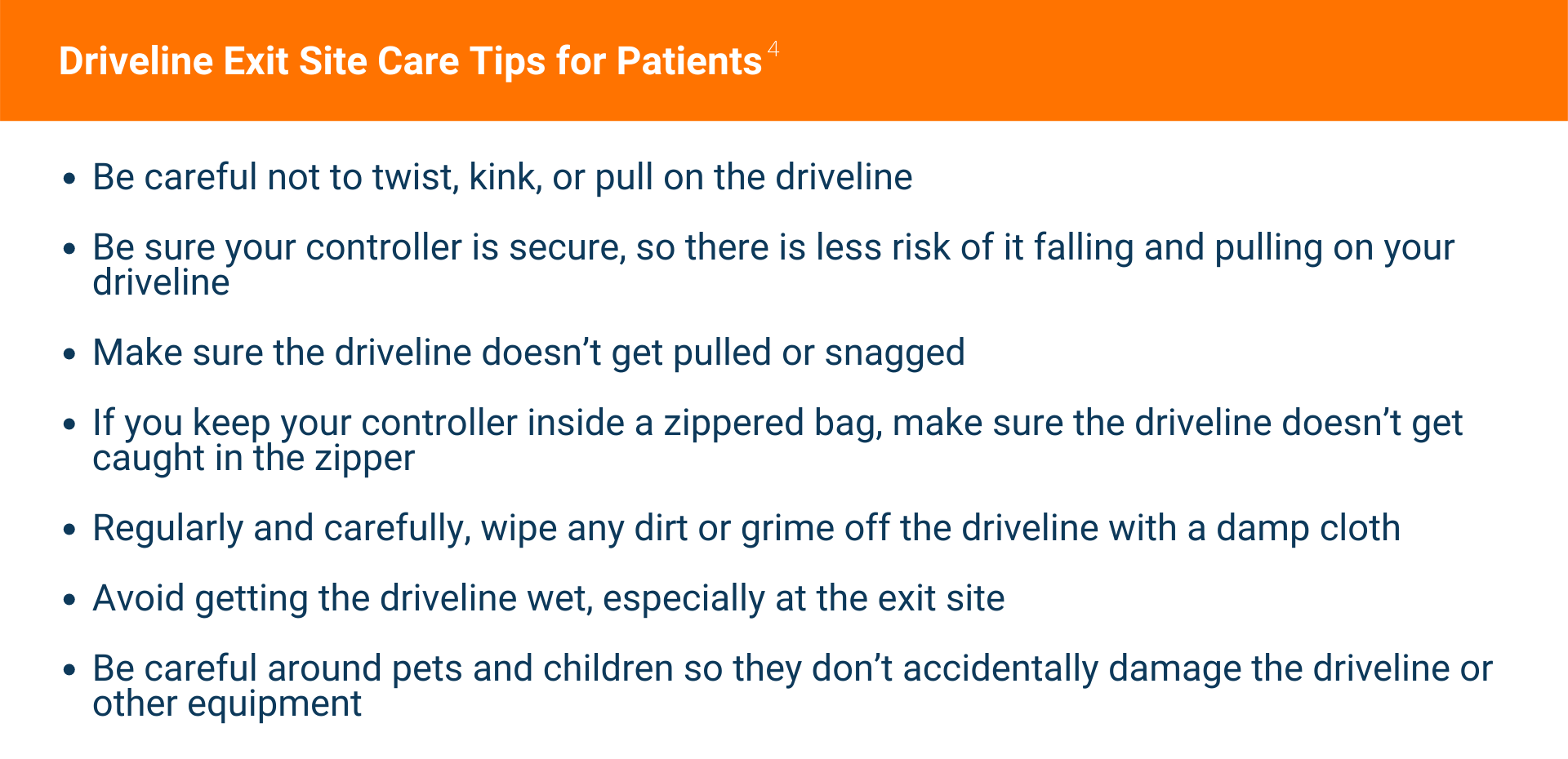 Text: Driveline Exit Site Care Tips for Patients Be careful not to twist, kink, or pull on the driveline Be sure your controller is secure, so there is less risk of it falling and pulling on your driveline Make sure the driveline doesn’t get pulled or snagged If you keep your controller inside a zippered bag, make sure the driveline doesn’t get caught in the zipper Regularly and carefully, wipe any dirt or grime off the driveline with a damp cloth Avoid getting the driveline wet, especially at the exit site Be careful around pets and children so they don’t accidentally damage the driveline or other equipment